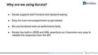 Why are we using Karate?
● Karate supports both frontend and backend testing.
● Easy for even non-programmers to get started.
● Re-use functional tests as performance tests.
● Karate has built-in JSON and XML assertions so it becomes very easy to
validate the responses from the API.
 