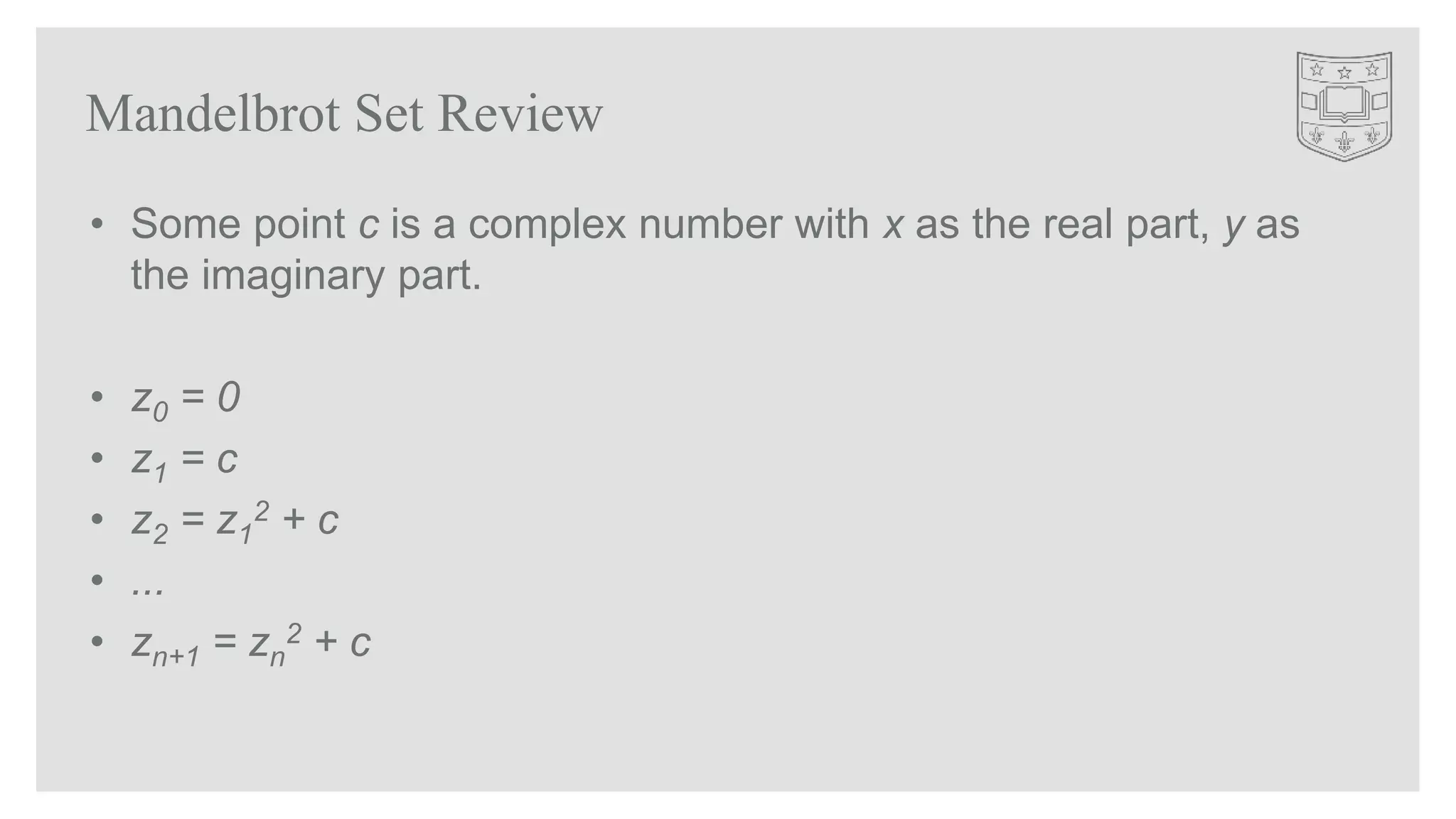 Mandelbrot Set Review
• Some point c is a complex number with x as the real part, y as
the imaginary part.
• z0 = 0
• z1 = c
• z2 = z1
2 + c
• ...
• zn+1 = zn
2 + c
 