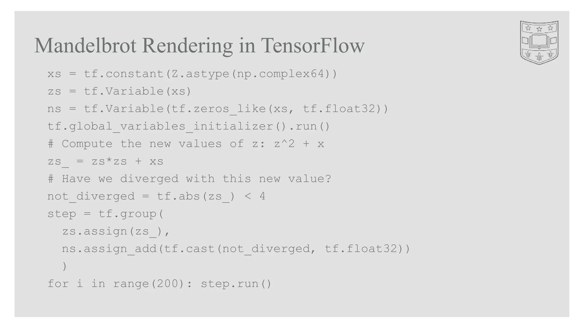 Mandelbrot Rendering in TensorFlow
xs = tf.constant(Z.astype(np.complex64))
zs = tf.Variable(xs)
ns = tf.Variable(tf.zeros_like(xs, tf.float32))
tf.global_variables_initializer().run()
# Compute the new values of z: z^2 + x
zs_ = zs*zs + xs
# Have we diverged with this new value?
not_diverged = tf.abs(zs_) < 4
step = tf.group(
zs.assign(zs_),
ns.assign_add(tf.cast(not_diverged, tf.float32))
)
for i in range(200): step.run()
 