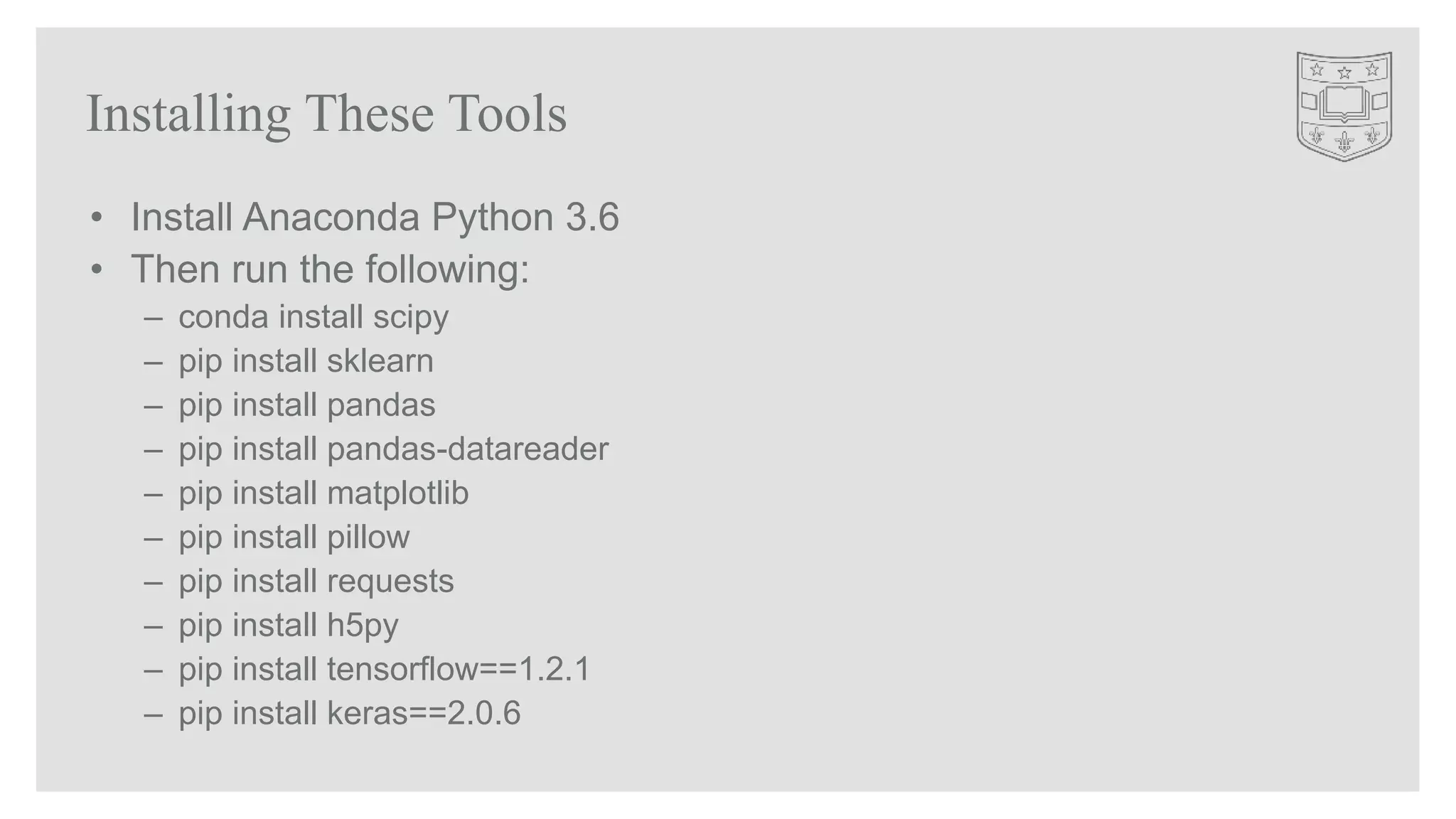 Installing These Tools
• Install Anaconda Python 3.6
• Then run the following:
– conda install scipy
– pip install sklearn
– pip install pandas
– pip install pandas-datareader
– pip install matplotlib
– pip install pillow
– pip install requests
– pip install h5py
– pip install tensorflow==1.2.1
– pip install keras==2.0.6
 