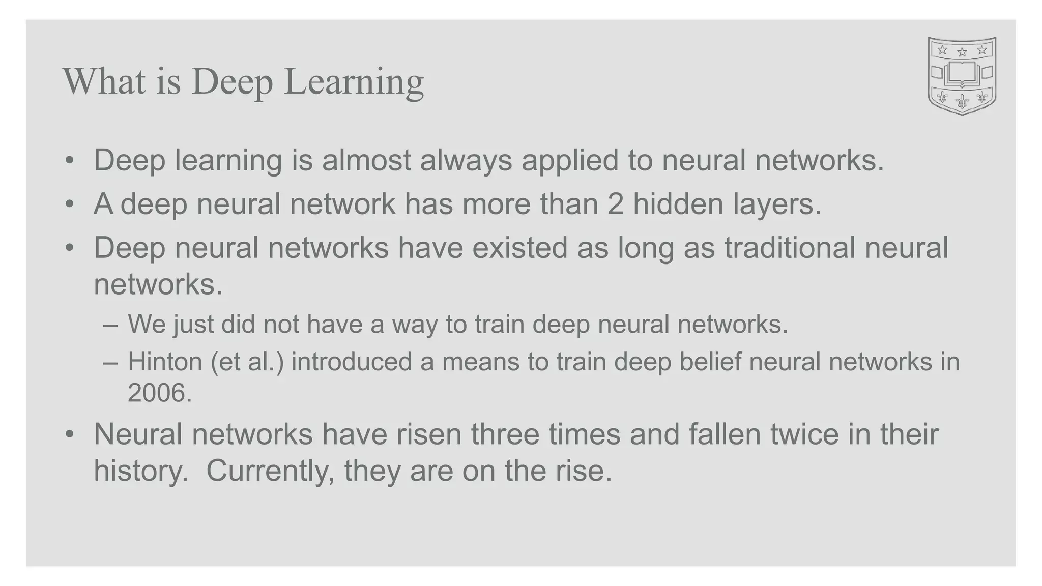 • Deep learning is almost always applied to neural networks.
• A deep neural network has more than 2 hidden layers.
• Deep neural networks have existed as long as traditional neural
networks.
– We just did not have a way to train deep neural networks.
– Hinton (et al.) introduced a means to train deep belief neural networks in
2006.
• Neural networks have risen three times and fallen twice in their
history. Currently, they are on the rise.
What is Deep Learning
 