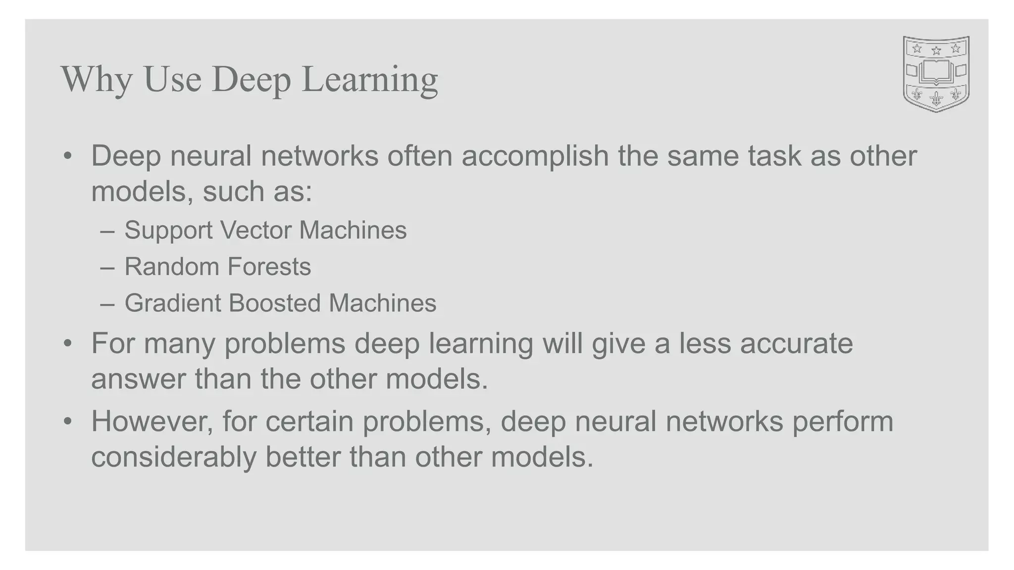 • Deep neural networks often accomplish the same task as other
models, such as:
– Support Vector Machines
– Random Forests
– Gradient Boosted Machines
• For many problems deep learning will give a less accurate
answer than the other models.
• However, for certain problems, deep neural networks perform
considerably better than other models.
Why Use Deep Learning
 