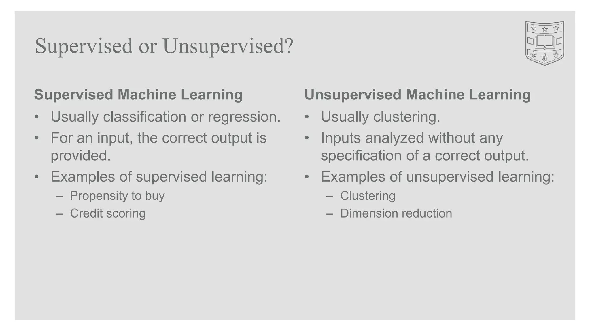 Supervised or Unsupervised?
Supervised Machine Learning
• Usually classification or regression.
• For an input, the correct output is
provided.
• Examples of supervised learning:
– Propensity to buy
– Credit scoring
Unsupervised Machine Learning
• Usually clustering.
• Inputs analyzed without any
specification of a correct output.
• Examples of unsupervised learning:
– Clustering
– Dimension reduction
 