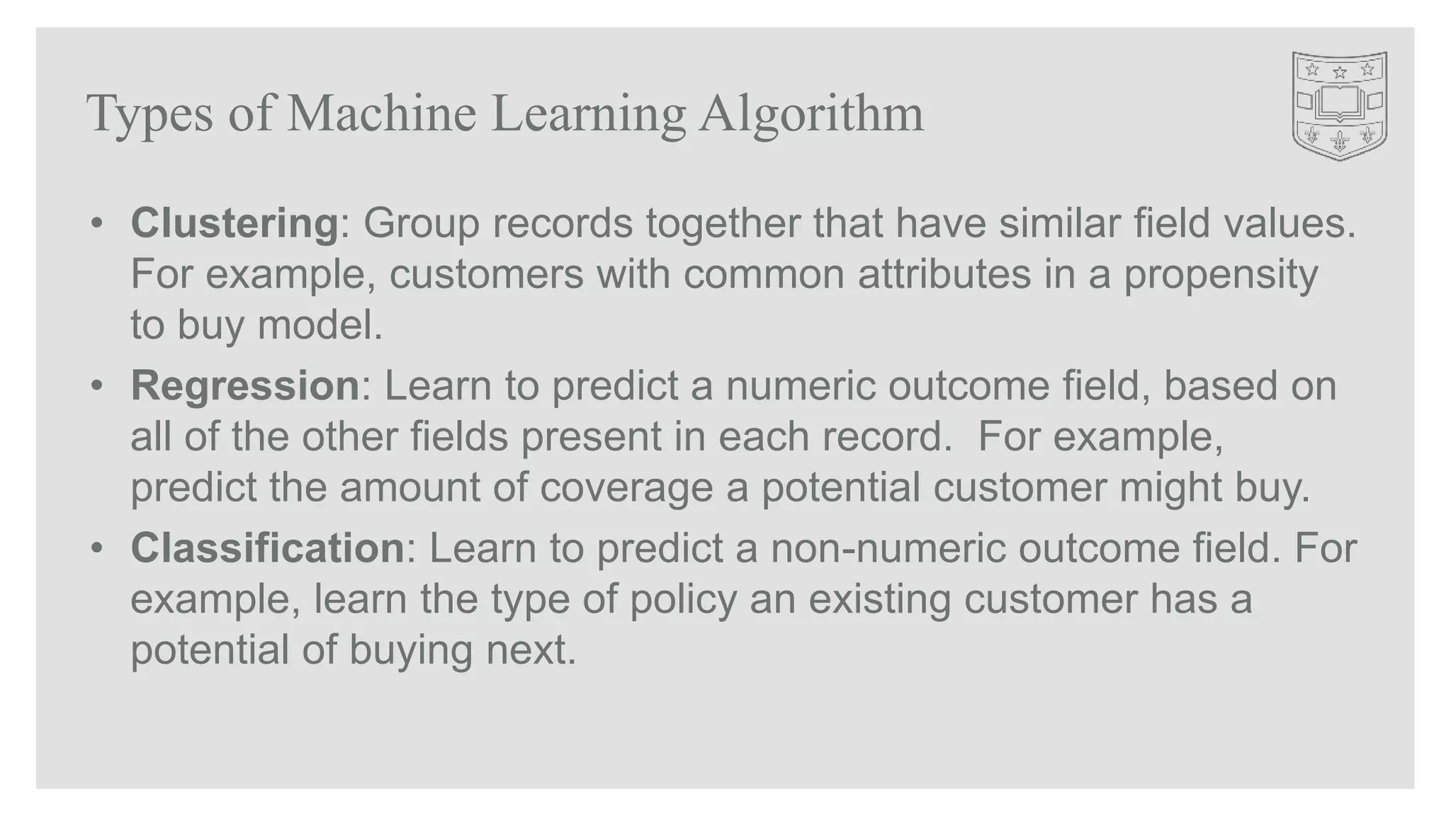 Types of Machine Learning Algorithm
• Clustering: Group records together that have similar field values.
For example, customers with common attributes in a propensity
to buy model.
• Regression: Learn to predict a numeric outcome field, based on
all of the other fields present in each record. For example,
predict the amount of coverage a potential customer might buy.
• Classification: Learn to predict a non-numeric outcome field. For
example, learn the type of policy an existing customer has a
potential of buying next.
 