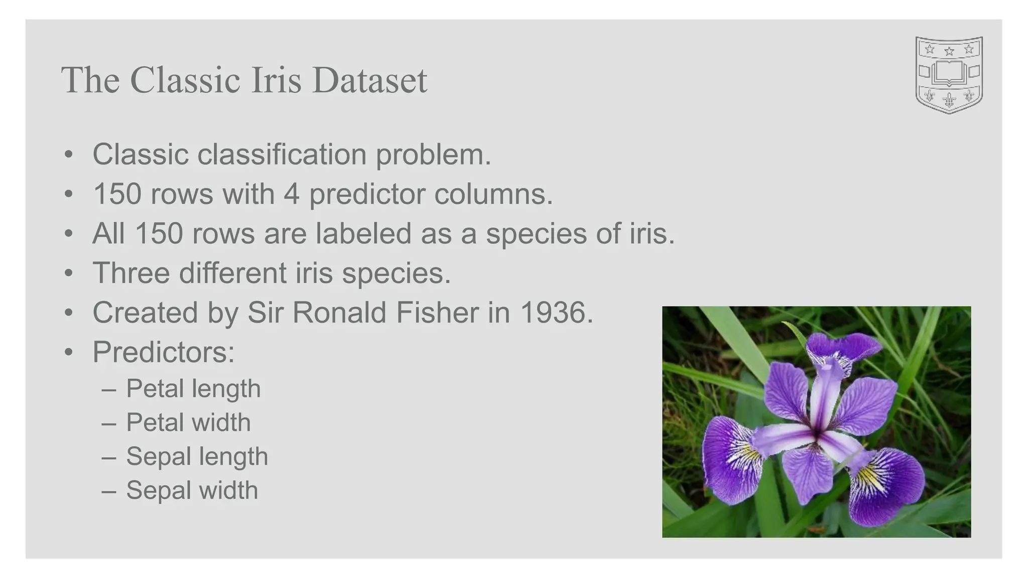 • Classic classification problem.
• 150 rows with 4 predictor columns.
• All 150 rows are labeled as a species of iris.
• Three different iris species.
• Created by Sir Ronald Fisher in 1936.
• Predictors:
– Petal length
– Petal width
– Sepal length
– Sepal width
The Classic Iris Dataset
 