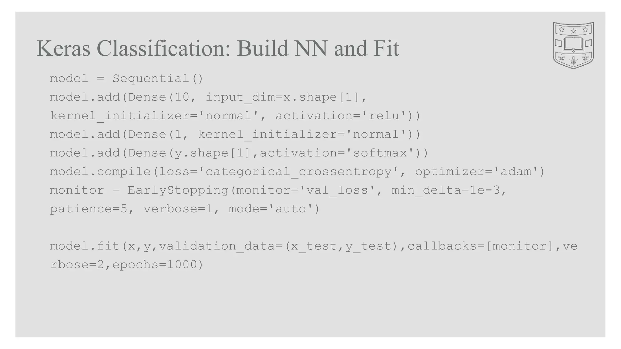 Keras Classification: Build NN and Fit
model = Sequential()
model.add(Dense(10, input_dim=x.shape[1],
kernel_initializer='normal', activation='relu'))
model.add(Dense(1, kernel_initializer='normal'))
model.add(Dense(y.shape[1],activation='softmax'))
model.compile(loss='categorical_crossentropy', optimizer='adam')
monitor = EarlyStopping(monitor='val_loss', min_delta=1e-3,
patience=5, verbose=1, mode='auto')
model.fit(x,y,validation_data=(x_test,y_test),callbacks=[monitor],ve
rbose=2,epochs=1000)
 