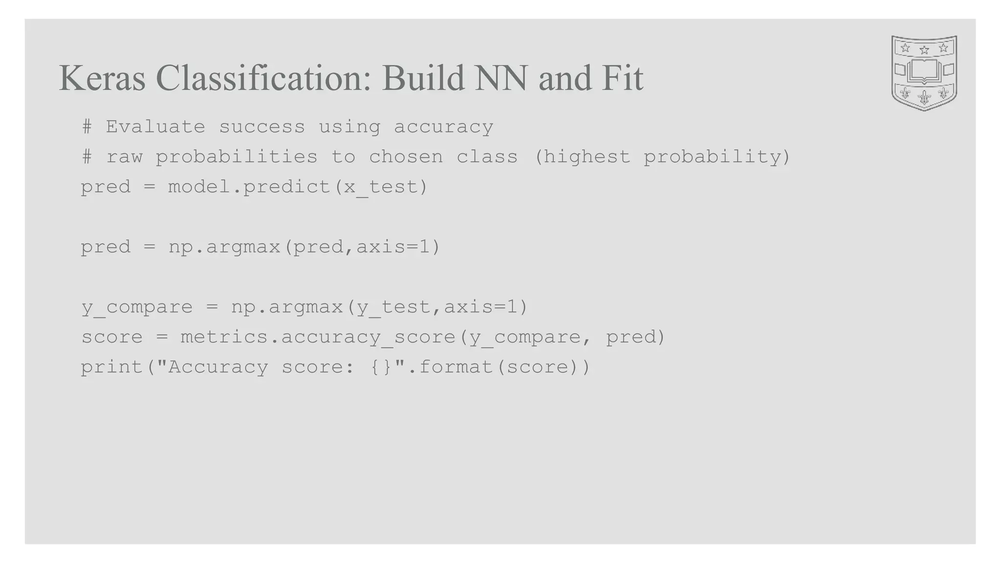 Keras Classification: Build NN and Fit
# Evaluate success using accuracy
# raw probabilities to chosen class (highest probability)
pred = model.predict(x_test)
pred = np.argmax(pred,axis=1)
y_compare = np.argmax(y_test,axis=1)
score = metrics.accuracy_score(y_compare, pred)
print("Accuracy score: {}".format(score))
 