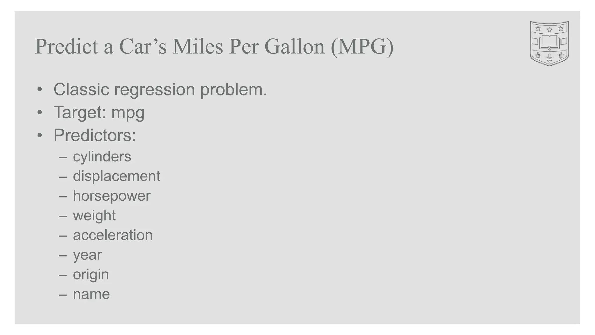 • Classic regression problem.
• Target: mpg
• Predictors:
– cylinders
– displacement
– horsepower
– weight
– acceleration
– year
– origin
– name
Predict a Car’s Miles Per Gallon (MPG)
 