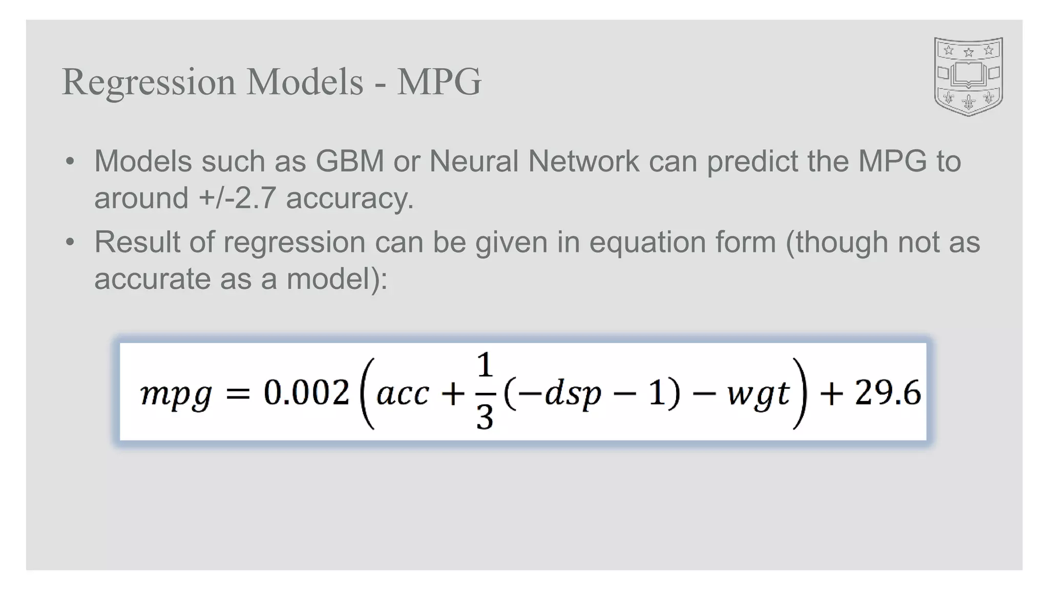 • Models such as GBM or Neural Network can predict the MPG to
around +/-2.7 accuracy.
• Result of regression can be given in equation form (though not as
accurate as a model):
Regression Models - MPG
 