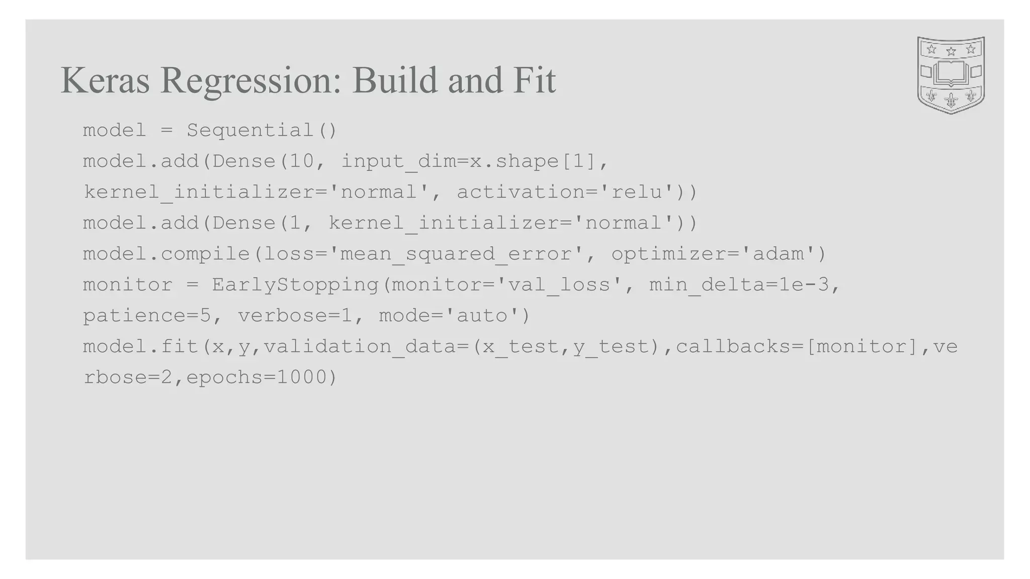 Keras Regression: Build and Fit
model = Sequential()
model.add(Dense(10, input_dim=x.shape[1],
kernel_initializer='normal', activation='relu'))
model.add(Dense(1, kernel_initializer='normal'))
model.compile(loss='mean_squared_error', optimizer='adam')
monitor = EarlyStopping(monitor='val_loss', min_delta=1e-3,
patience=5, verbose=1, mode='auto')
model.fit(x,y,validation_data=(x_test,y_test),callbacks=[monitor],ve
rbose=2,epochs=1000)
 
