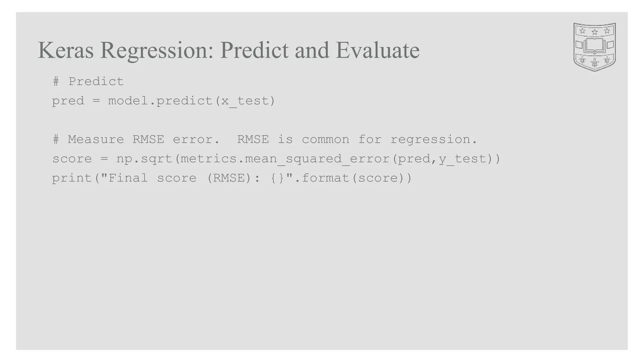 Keras Regression: Predict and Evaluate
# Predict
pred = model.predict(x_test)
# Measure RMSE error. RMSE is common for regression.
score = np.sqrt(metrics.mean_squared_error(pred,y_test))
print("Final score (RMSE): {}".format(score))
 