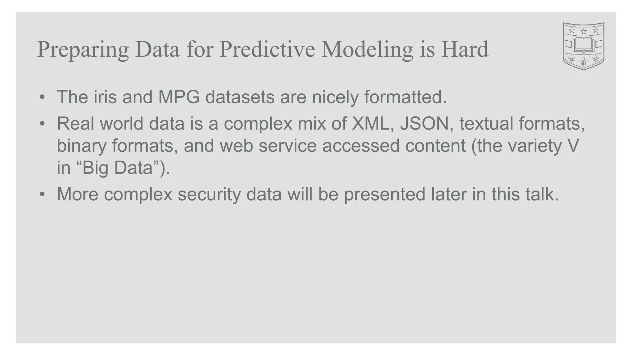 • The iris and MPG datasets are nicely formatted.
• Real world data is a complex mix of XML, JSON, textual formats,
binary formats, and web service accessed content (the variety V
in “Big Data”).
• More complex security data will be presented later in this talk.
Preparing Data for Predictive Modeling is Hard
 