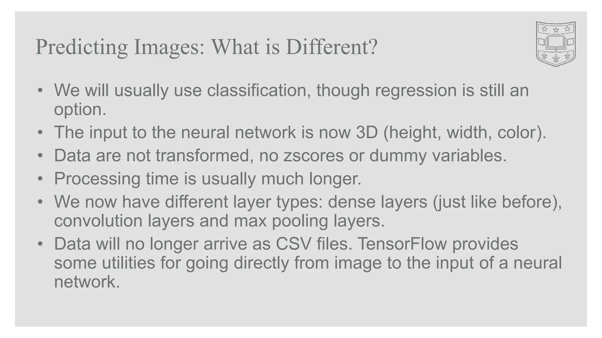 • We will usually use classification, though regression is still an
option.
• The input to the neural network is now 3D (height, width, color).
• Data are not transformed, no zscores or dummy variables.
• Processing time is usually much longer.
• We now have different layer types: dense layers (just like before),
convolution layers and max pooling layers.
• Data will no longer arrive as CSV files. TensorFlow provides
some utilities for going directly from image to the input of a neural
network.
Predicting Images: What is Different?
 