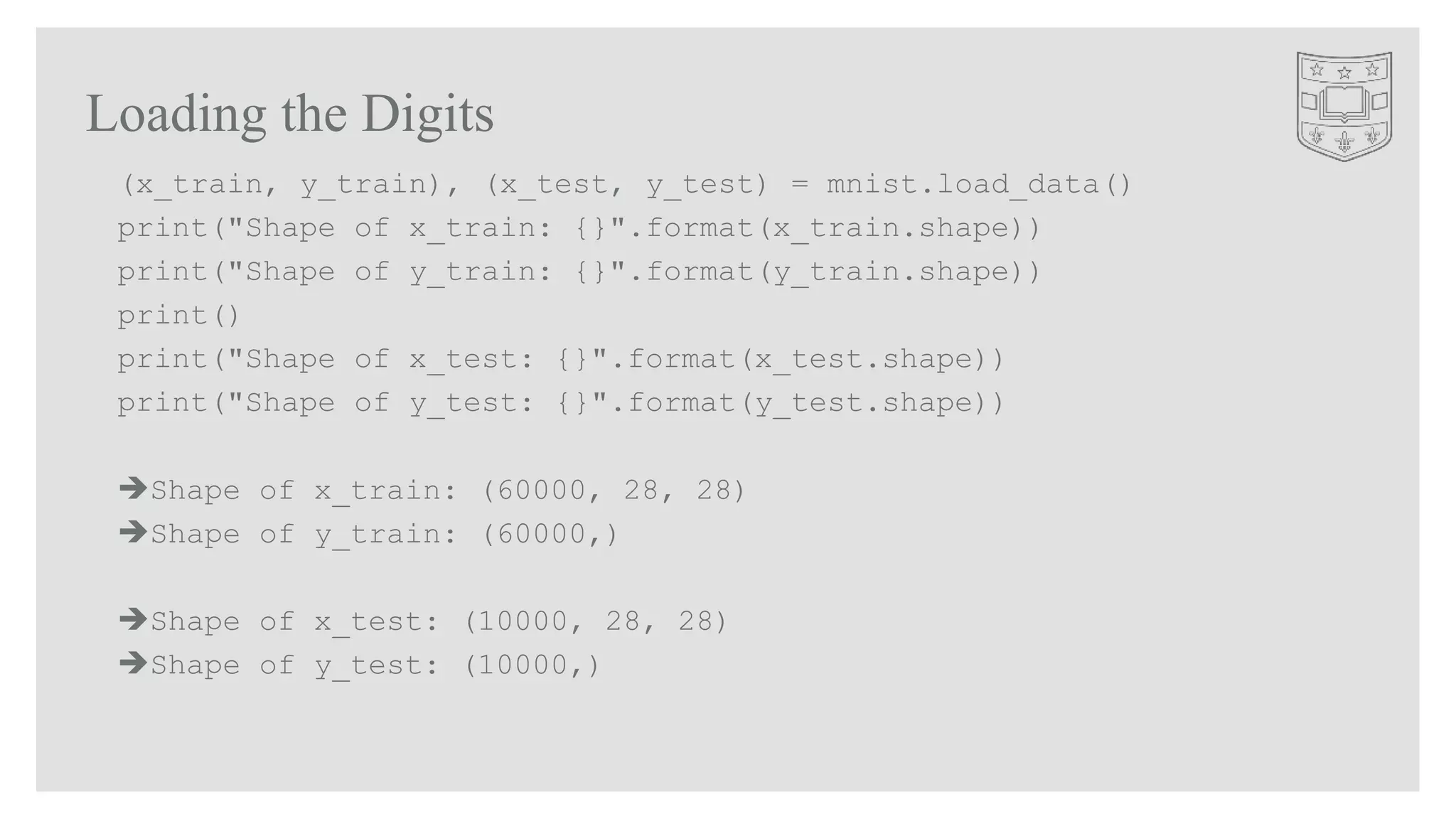 Loading the Digits
(x_train, y_train), (x_test, y_test) = mnist.load_data()
print("Shape of x_train: {}".format(x_train.shape))
print("Shape of y_train: {}".format(y_train.shape))
print()
print("Shape of x_test: {}".format(x_test.shape))
print("Shape of y_test: {}".format(y_test.shape))
Shape of x_train: (60000, 28, 28)
Shape of y_train: (60000,)
Shape of x_test: (10000, 28, 28)
Shape of y_test: (10000,)
 