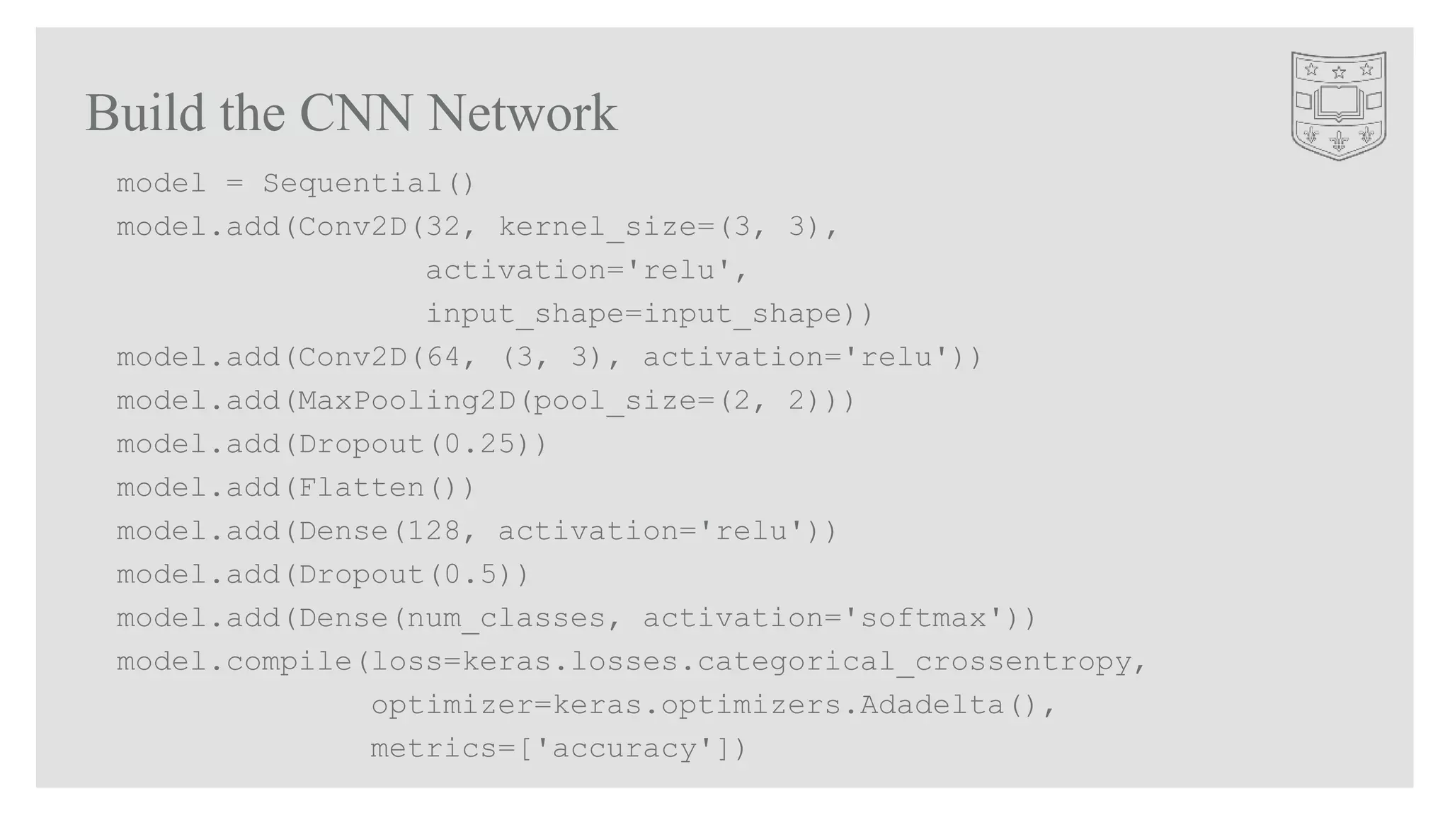 Build the CNN Network
model = Sequential()
model.add(Conv2D(32, kernel_size=(3, 3),
activation='relu',
input_shape=input_shape))
model.add(Conv2D(64, (3, 3), activation='relu'))
model.add(MaxPooling2D(pool_size=(2, 2)))
model.add(Dropout(0.25))
model.add(Flatten())
model.add(Dense(128, activation='relu'))
model.add(Dropout(0.5))
model.add(Dense(num_classes, activation='softmax'))
model.compile(loss=keras.losses.categorical_crossentropy,
optimizer=keras.optimizers.Adadelta(),
metrics=['accuracy'])
 