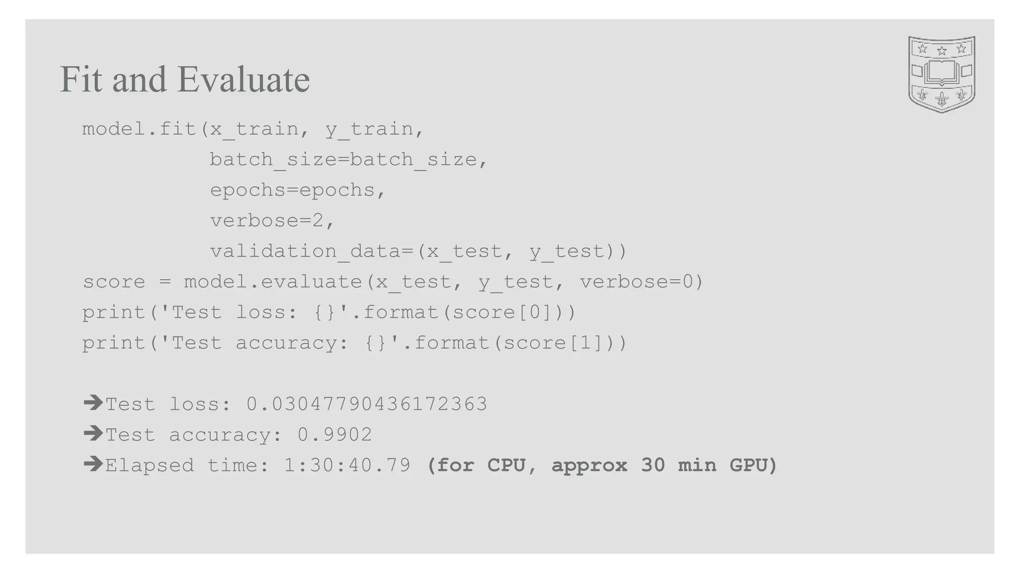 Fit and Evaluate
model.fit(x_train, y_train,
batch_size=batch_size,
epochs=epochs,
verbose=2,
validation_data=(x_test, y_test))
score = model.evaluate(x_test, y_test, verbose=0)
print('Test loss: {}'.format(score[0]))
print('Test accuracy: {}'.format(score[1]))
Test loss: 0.03047790436172363
Test accuracy: 0.9902
Elapsed time: 1:30:40.79 (for CPU, approx 30 min GPU)
 