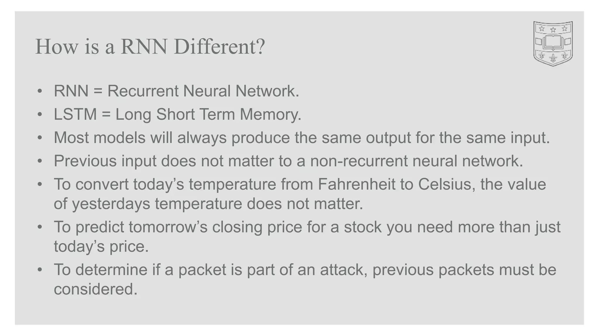 • RNN = Recurrent Neural Network.
• LSTM = Long Short Term Memory.
• Most models will always produce the same output for the same input.
• Previous input does not matter to a non-recurrent neural network.
• To convert today’s temperature from Fahrenheit to Celsius, the value
of yesterdays temperature does not matter.
• To predict tomorrow’s closing price for a stock you need more than just
today’s price.
• To determine if a packet is part of an attack, previous packets must be
considered.
How is a RNN Different?
 