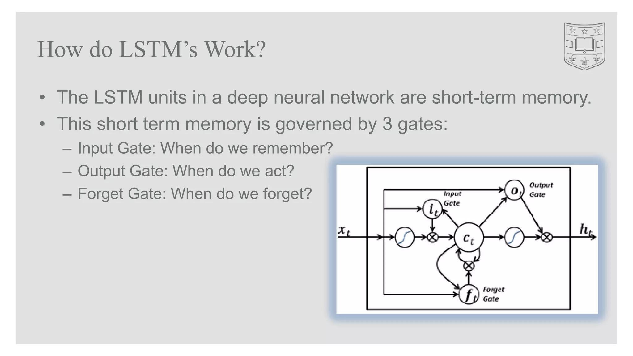 • The LSTM units in a deep neural network are short-term memory.
• This short term memory is governed by 3 gates:
– Input Gate: When do we remember?
– Output Gate: When do we act?
– Forget Gate: When do we forget?
How do LSTM’s Work?
 