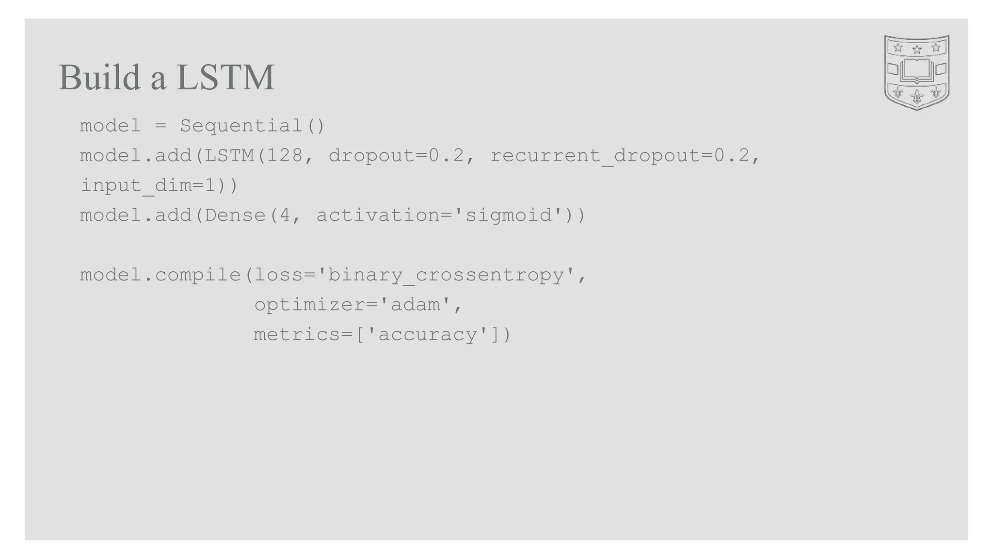 Build a LSTM
model = Sequential()
model.add(LSTM(128, dropout=0.2, recurrent_dropout=0.2,
input_dim=1))
model.add(Dense(4, activation='sigmoid'))
model.compile(loss='binary_crossentropy',
optimizer='adam',
metrics=['accuracy'])
 