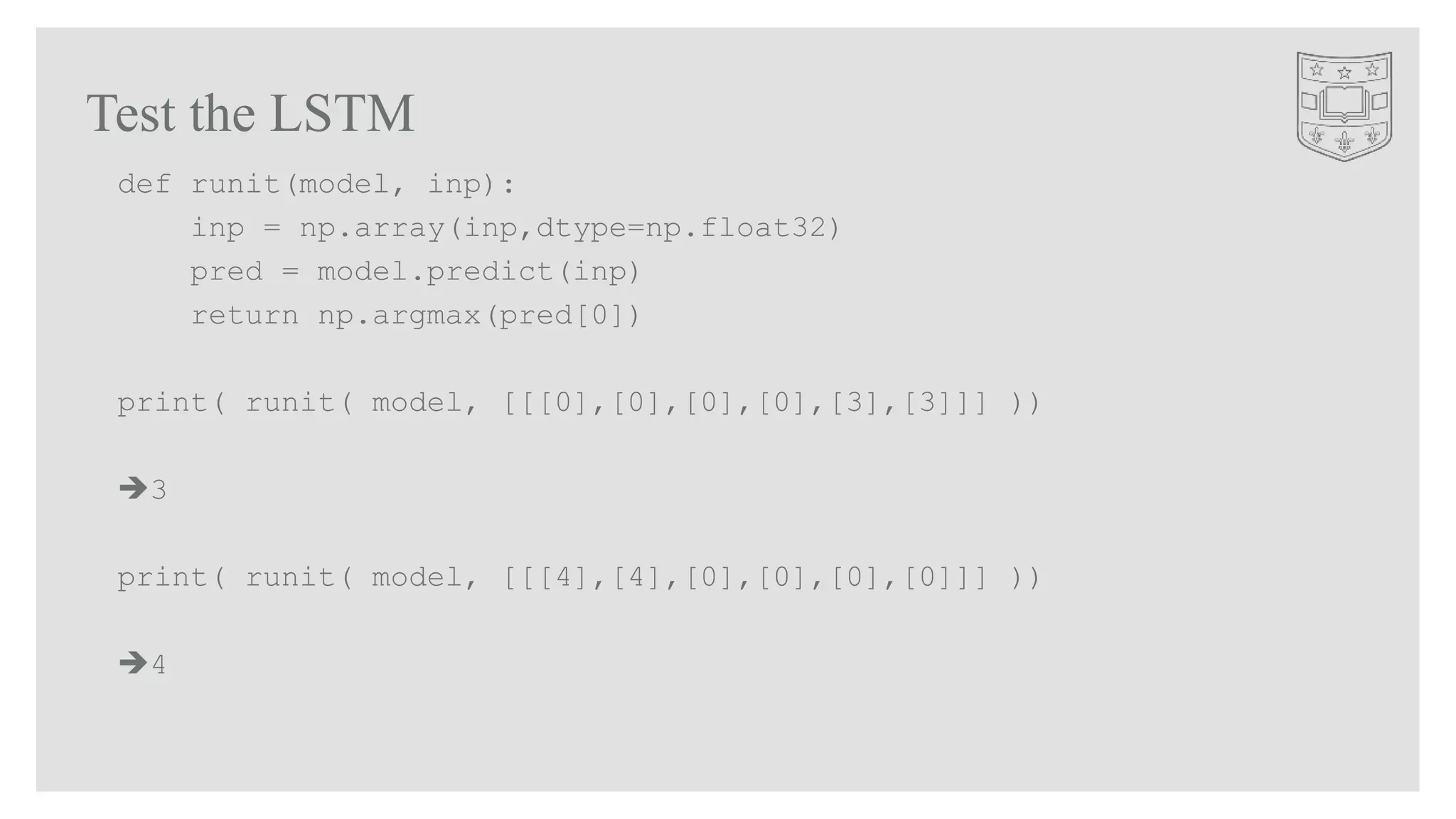 Test the LSTM
def runit(model, inp):
inp = np.array(inp,dtype=np.float32)
pred = model.predict(inp)
return np.argmax(pred[0])
print( runit( model, [[[0],[0],[0],[0],[3],[3]]] ))
3
print( runit( model, [[[4],[4],[0],[0],[0],[0]]] ))
4
 