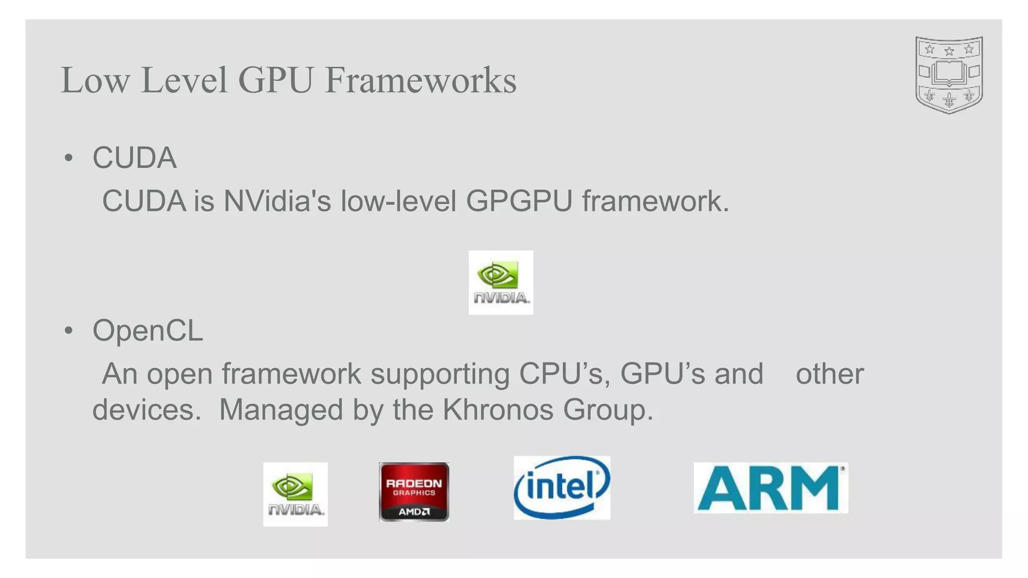 Low Level GPU Frameworks
• CUDA
CUDA is NVidia's low-level GPGPU framework.
• OpenCL
An open framework supporting CPU’s, GPU’s and other
devices. Managed by the Khronos Group.
 