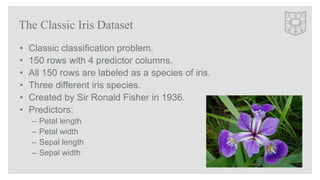• Classic classification problem.
• 150 rows with 4 predictor columns.
• All 150 rows are labeled as a species of iris.
• ...