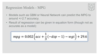• Models such as GBM or Neural Network can predict the MPG to
around +/-2.7 accuracy.
• Result of regression can be given ...