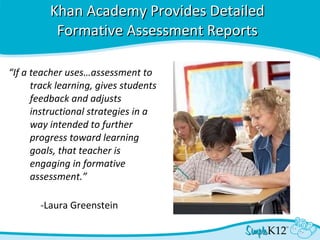 Khan Academy Provides Detailed Formative Assessment Reports “ If a teacher uses…assessment to track learning, gives students feedback and adjusts instructional strategies in a way intended to further progress toward learning goals, that teacher is engaging in formative assessment.” -Laura Greenstein 