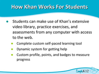 How Khan Works For Students Students can make use of Khan’s extensive video library, practice exercises, and assessments from any computer with access to the web. Complete custom self-paced learning tool Dynamic system for getting help Custom profile, points, and badges to measure progress  