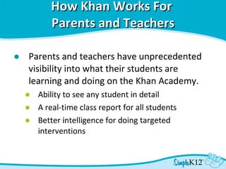 How Khan Works For  Parents and Teachers Parents and teachers have unprecedented visibility into what their students are learning and doing on the Khan Academy. Ability to see any student in detail A real-time class report for all students Better intelligence for doing targeted interventions 