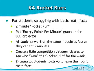 KA Rocket Runs   For students struggling with basic math fact: 2 minute “Rocket Run”  Put “Energy Points Per Minute” graph on the  LCD projector All students work on the same module as fast as they can for 2 minutes Create a little competition between classes to see who “won” the “Rocket Run” for the week. Encourages students to strive to learn their basic math facts. 