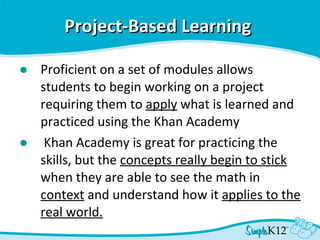 Project-Based Learning   Proficient on a set of modules allows students to begin working on a project requiring them to  apply  what is learned and practiced using the Khan Academy   Khan Academy is great for practicing the skills, but the  concepts really begin to stick  when they are able to see the math in  context  and understand how it  applies to the real world. 