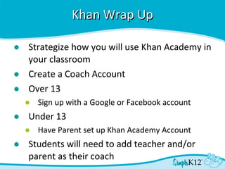 Khan Wrap Up Strategize how you will use Khan Academy in your classroom Create a Coach Account Over 13 Sign up with a Google or Facebook account Under 13 Have Parent set up Khan Academy Account Students will need to add teacher and/or parent as their coach 