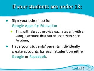 If your students are under 13: Sign your school up for  Google Apps for Education This will help you provide each student with a Google account that can be used with Khan Academy,  Have your students' parents individually create accounts for each student on either  Google  or  Facebook .  
