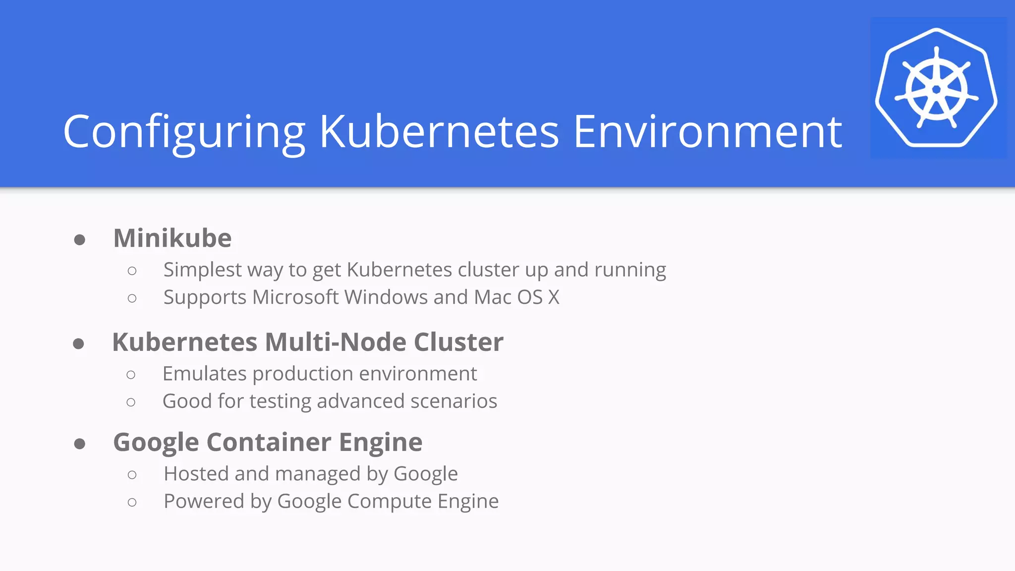 Configuring Kubernetes Environment
● Minikube
○ Simplest way to get Kubernetes cluster up and running
○ Supports Microsoft Windows and Mac OS X
● Kubernetes Multi-Node Cluster
○ Emulates production environment
○ Good for testing advanced scenarios
● Google Container Engine
○ Hosted and managed by Google
○ Powered by Google Compute Engine
 