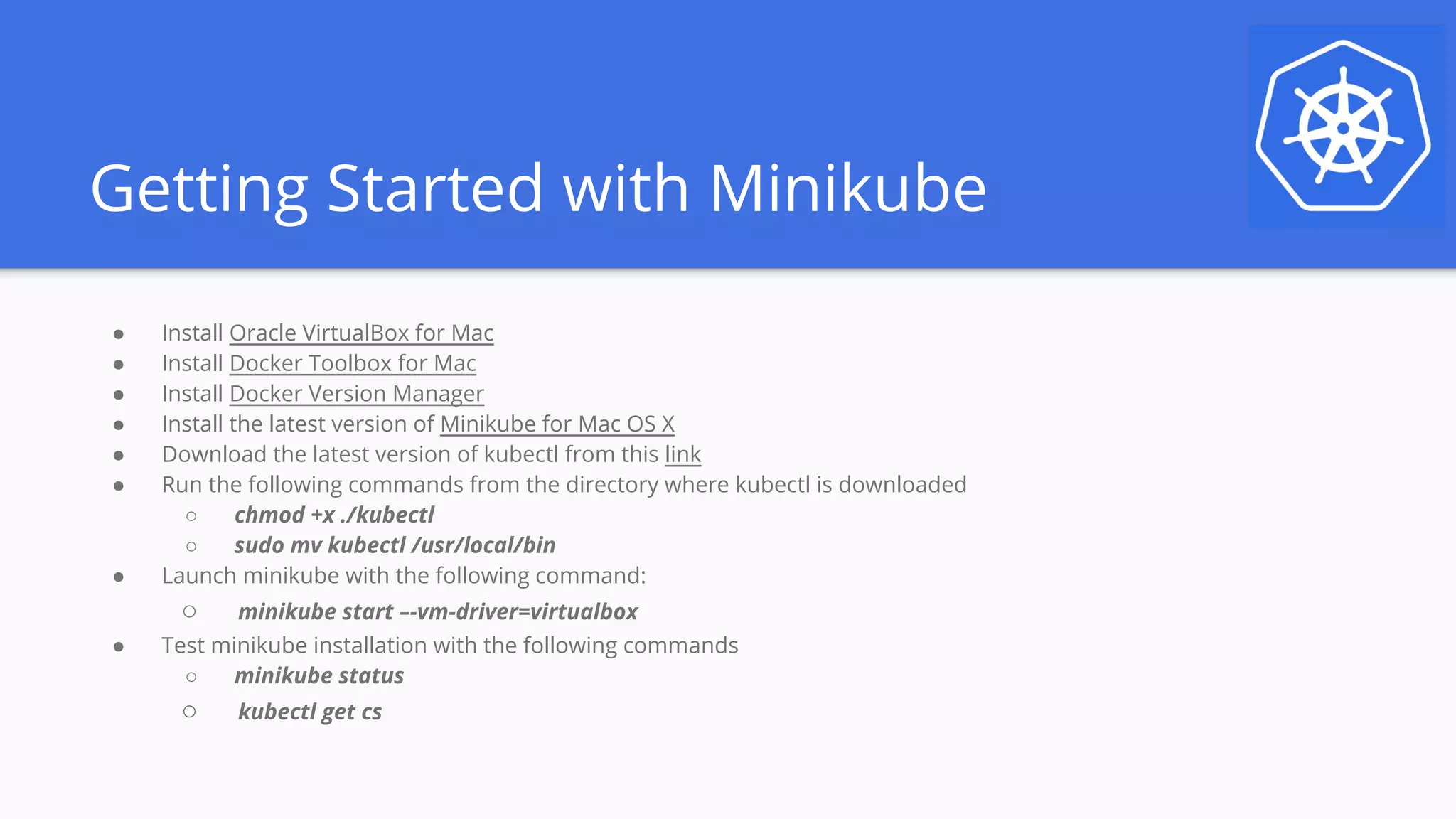 Getting Started with Minikube
● Install Oracle VirtualBox for Mac
● Install Docker Toolbox for Mac
● Install Docker Version Manager
● Install the latest version of Minikube for Mac OS X
● Download the latest version of kubectl from this link
● Run the following commands from the directory where kubectl is downloaded
○ chmod +x ./kubectl
○ sudo mv kubectl /usr/local/bin
● Launch minikube with the following command:
○ minikube start –-vm-driver=virtualbox
● Test minikube installation with the following commands
○ minikube status
○ kubectl get cs
 