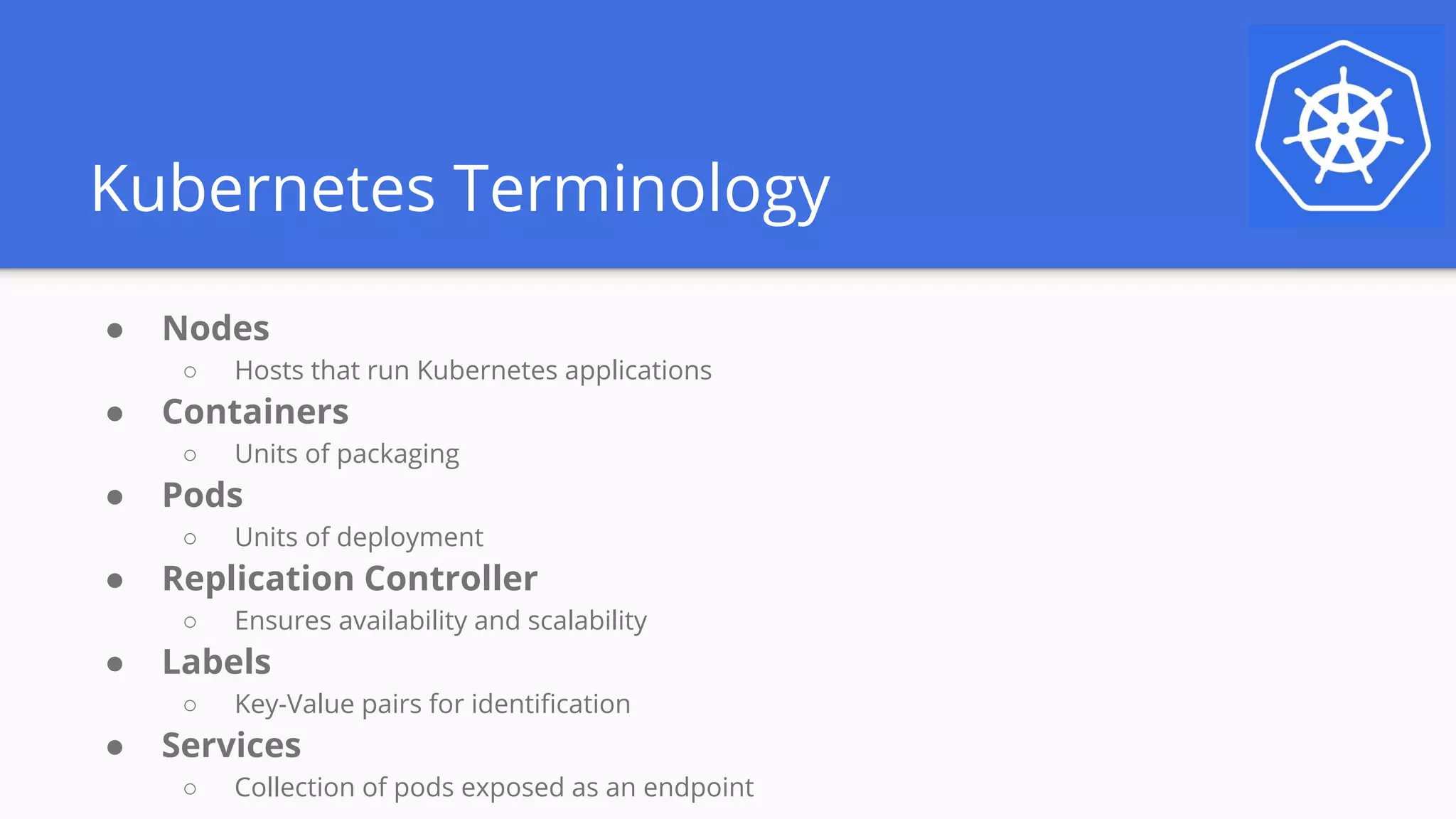 Kubernetes Terminology
● Nodes
○ Hosts that run Kubernetes applications
● Containers
○ Units of packaging
● Pods
○ Units of deployment
● Replication Controller
○ Ensures availability and scalability
● Labels
○ Key-Value pairs for identification
● Services
○ Collection of pods exposed as an endpoint
 