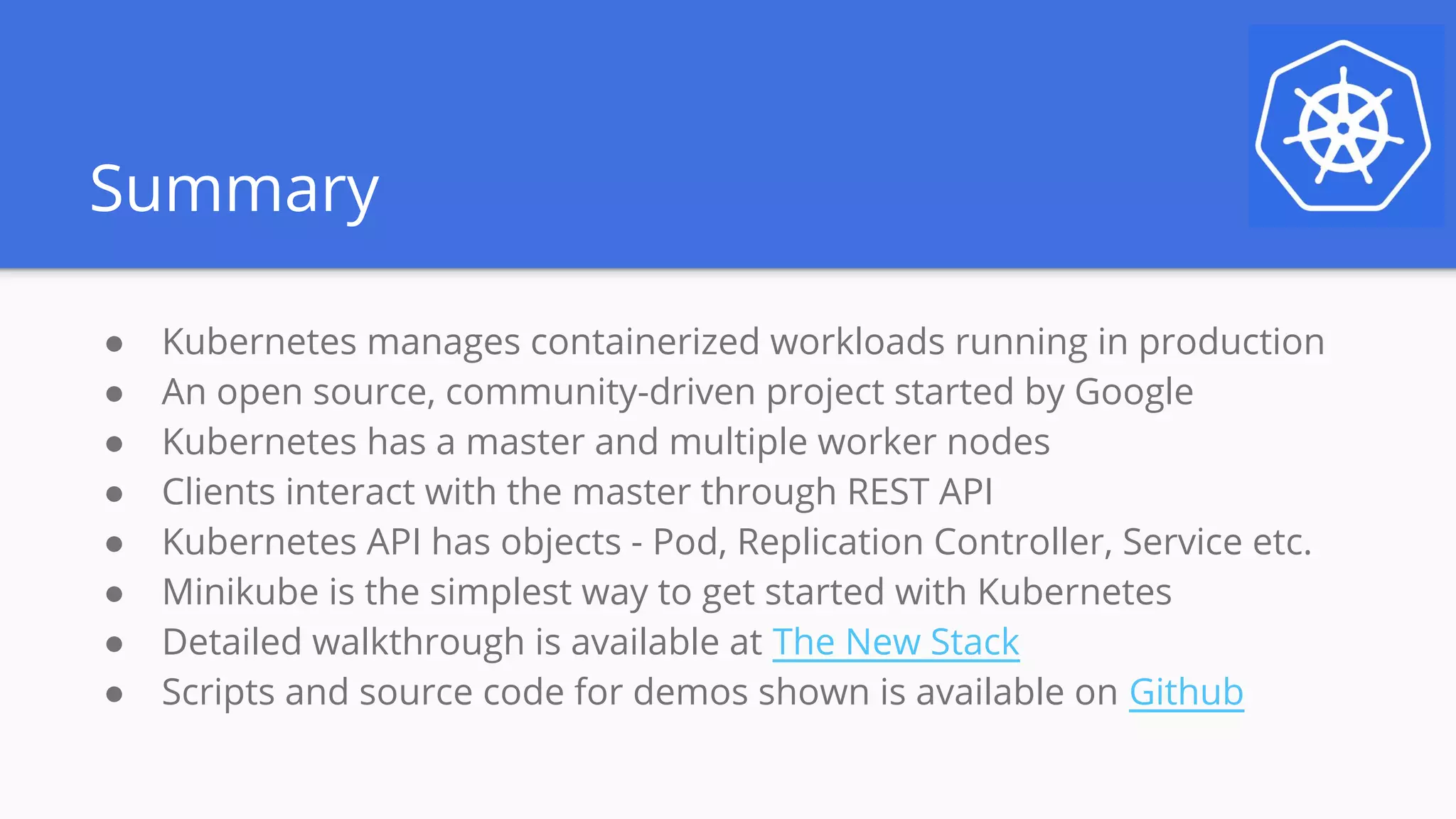 Summary
● Kubernetes manages containerized workloads running in production
● An open source, community-driven project started by Google
● Kubernetes has a master and multiple worker nodes
● Clients interact with the master through REST API
● Kubernetes API has objects - Pod, Replication Controller, Service etc.
● Minikube is the simplest way to get started with Kubernetes
● Detailed walkthrough is available at The New Stack
● Scripts and source code for demos shown is available on Github
 