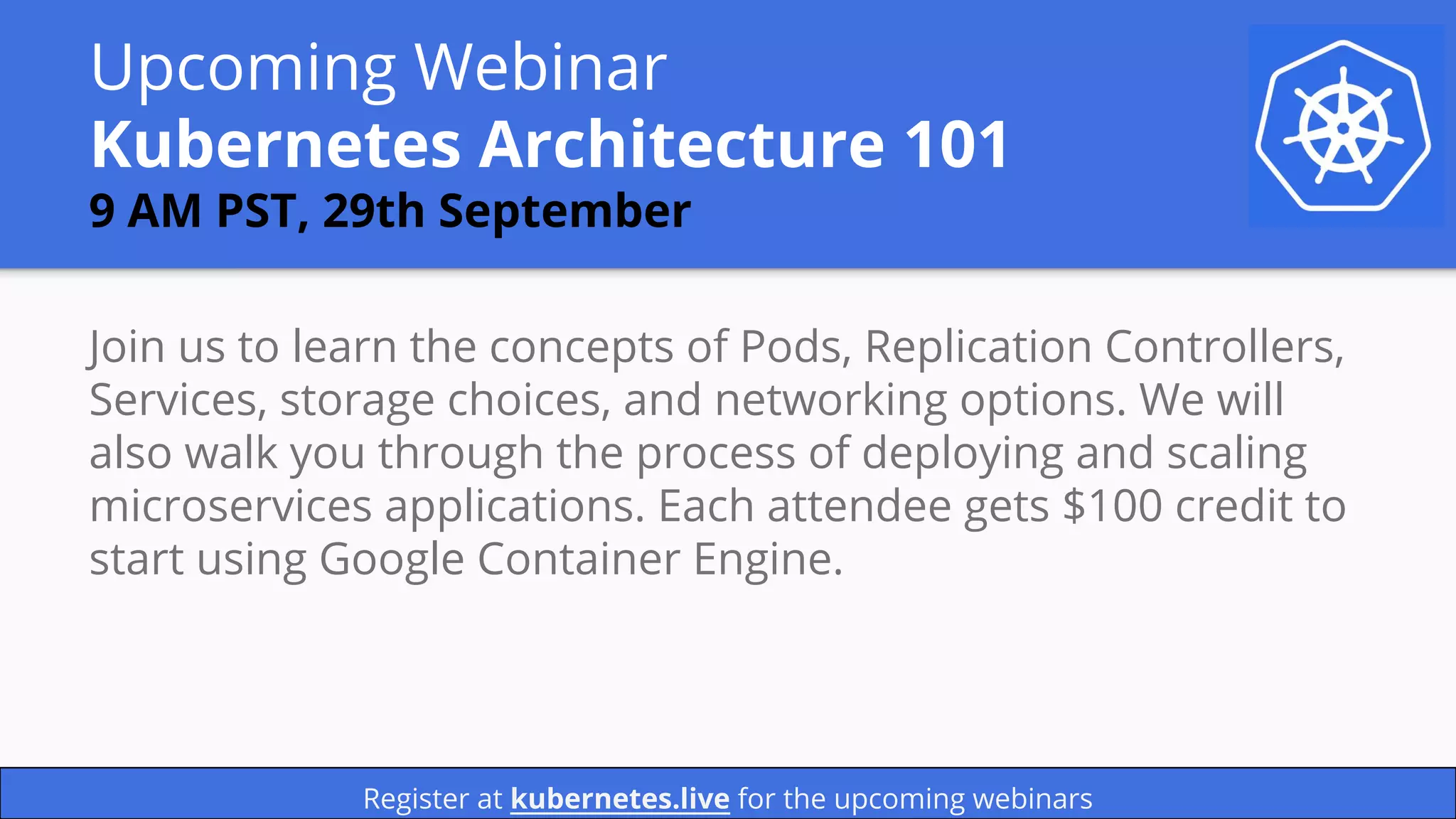 Upcoming Webinar
Kubernetes Architecture 101
9 AM PST, 29th September
Join us to learn the concepts of Pods, Replication Controllers,
Services, storage choices, and networking options. We will
also walk you through the process of deploying and scaling
microservices applications. Each attendee gets $100 credit to
start using Google Container Engine.
Register at kubernetes.live for the upcoming webinars
 