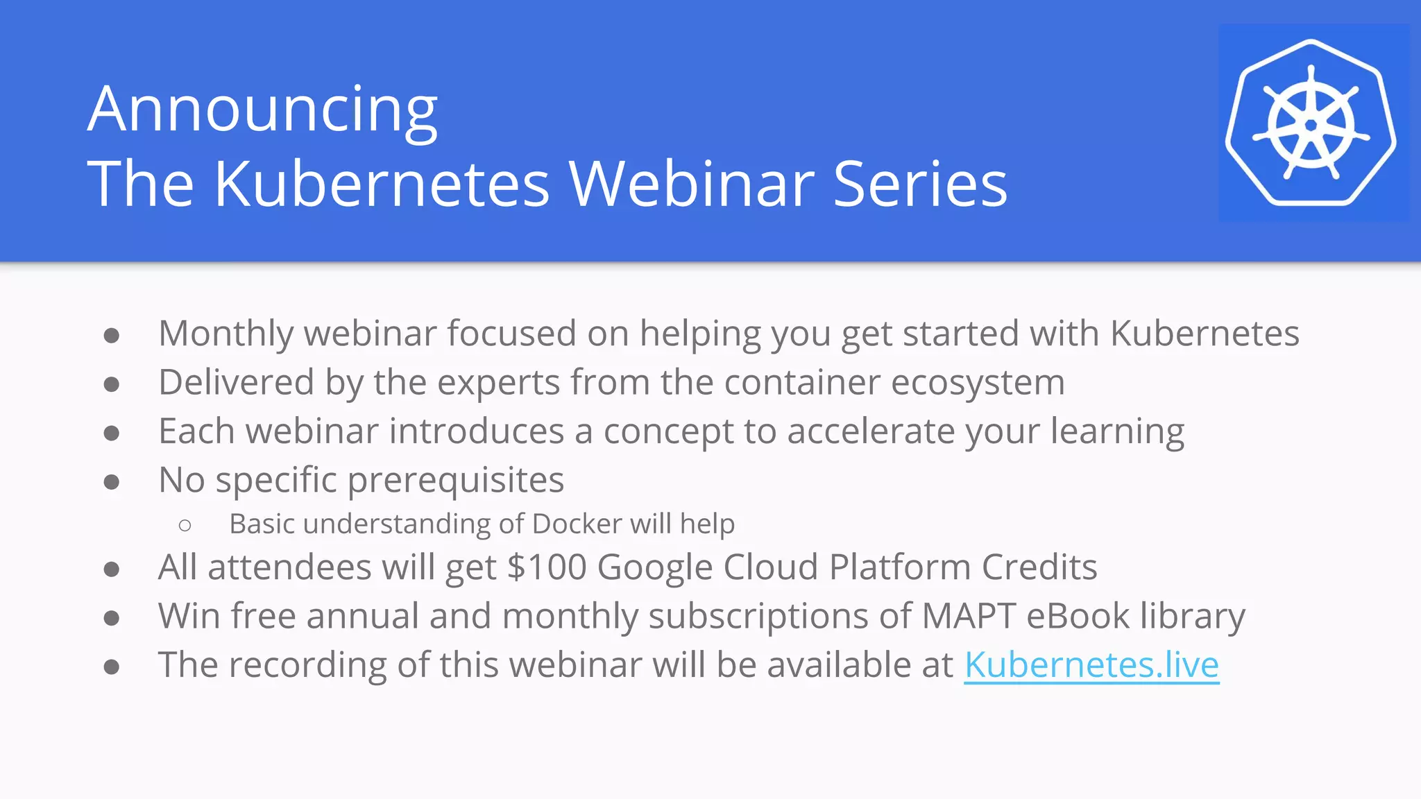 Announcing
The Kubernetes Webinar Series
● Monthly webinar focused on helping you get started with Kubernetes
● Delivered by the experts from the container ecosystem
● Each webinar introduces a concept to accelerate your learning
● No specific prerequisites
○ Basic understanding of Docker will help
● All attendees will get $100 Google Cloud Platform Credits
● Win free annual and monthly subscriptions of MAPT eBook library
● The recording of this webinar will be available at Kubernetes.live
 