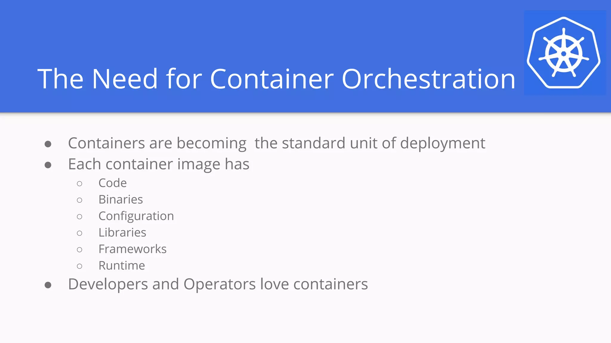 The Need for Container Orchestration
● Containers are becoming the standard unit of deployment
● Each container image has
○ Code
○ Binaries
○ Configuration
○ Libraries
○ Frameworks
○ Runtime
● Developers and Operators love containers
 