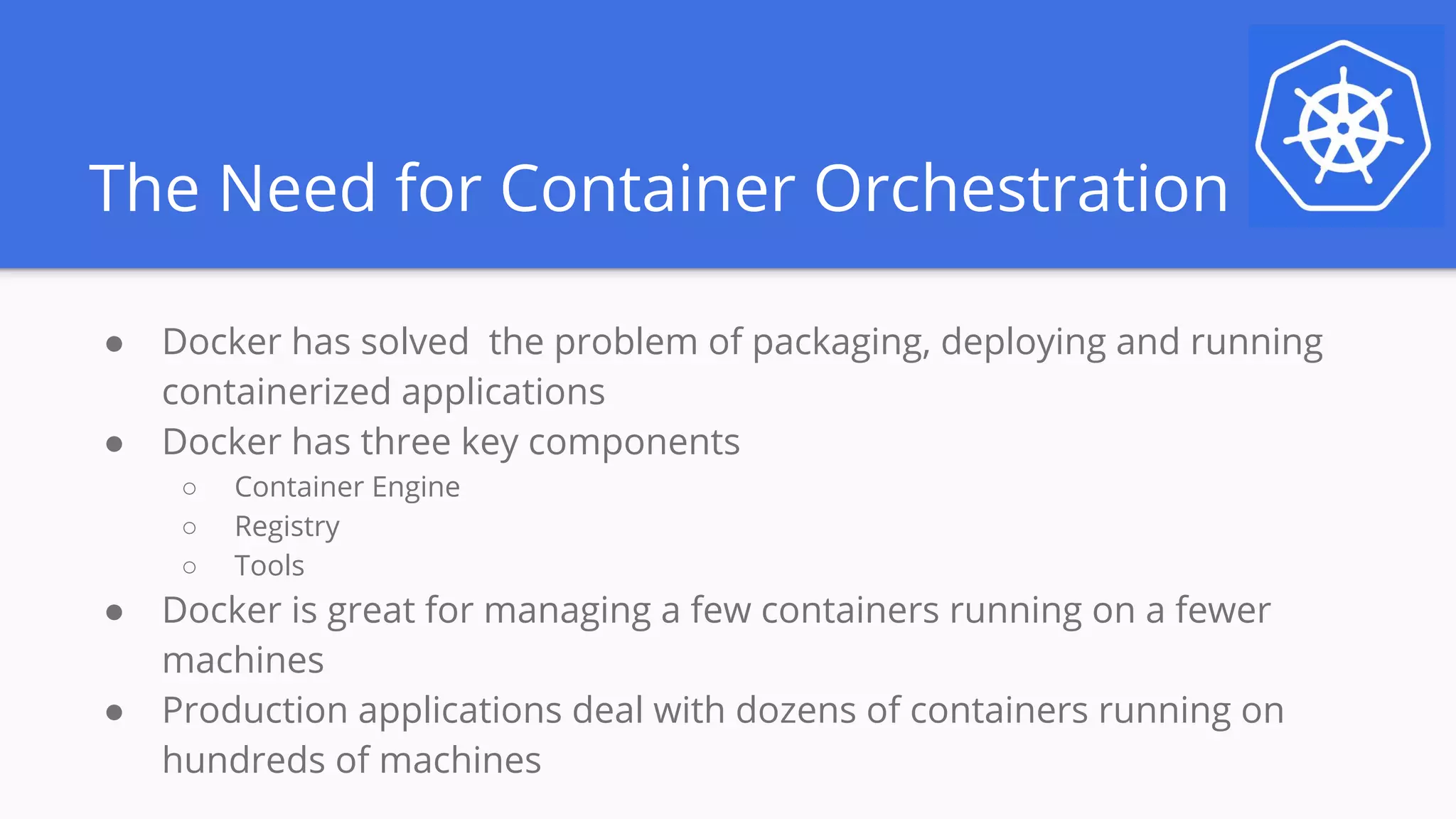 The Need for Container Orchestration
● Docker has solved the problem of packaging, deploying and running
containerized applications
● Docker has three key components
○ Container Engine
○ Registry
○ Tools
● Docker is great for managing a few containers running on a fewer
machines
● Production applications deal with dozens of containers running on
hundreds of machines
 