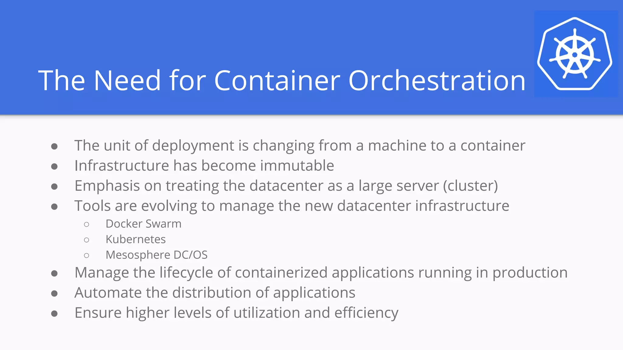 The Need for Container Orchestration
● The unit of deployment is changing from a machine to a container
● Infrastructure has become immutable
● Emphasis on treating the datacenter as a large server (cluster)
● Tools are evolving to manage the new datacenter infrastructure
○ Docker Swarm
○ Kubernetes
○ Mesosphere DC/OS
● Manage the lifecycle of containerized applications running in production
● Automate the distribution of applications
● Ensure higher levels of utilization and efficiency
 