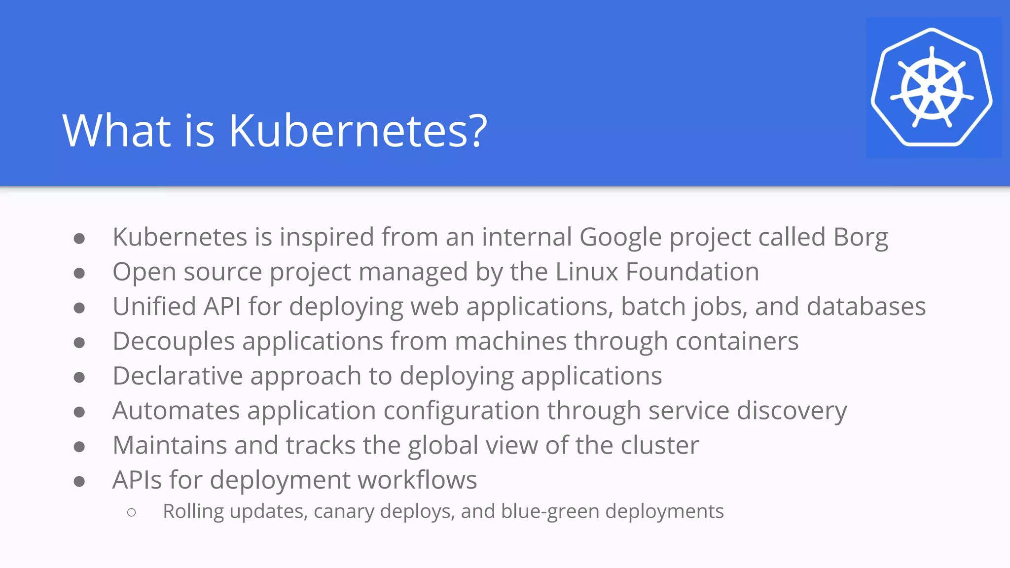 What is Kubernetes?
● Kubernetes is inspired from an internal Google project called Borg
● Open source project managed by the Linux Foundation
● Unified API for deploying web applications, batch jobs, and databases
● Decouples applications from machines through containers
● Declarative approach to deploying applications
● Automates application configuration through service discovery
● Maintains and tracks the global view of the cluster
● APIs for deployment workflows
○ Rolling updates, canary deploys, and blue-green deployments
 