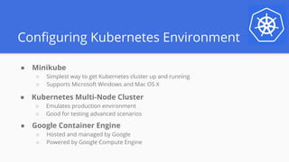Configuring Kubernetes Environment
● Minikube
○ Simplest way to get Kubernetes cluster up and running
○ Supports Microsoft Windows and Mac OS X
● Kubernetes Multi-Node Cluster
○ Emulates production environment
○ Good for testing advanced scenarios
● Google Container Engine
○ Hosted and managed by Google
○ Powered by Google Compute Engine
 
