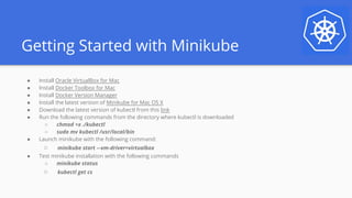 Getting Started with Minikube
● Install Oracle VirtualBox for Mac
● Install Docker Toolbox for Mac
● Install Docker Version Manager
● Install the latest version of Minikube for Mac OS X
● Download the latest version of kubectl from this link
● Run the following commands from the directory where kubectl is downloaded
○ chmod +x ./kubectl
○ sudo mv kubectl /usr/local/bin
● Launch minikube with the following command:
○ minikube start –-vm-driver=virtualbox
● Test minikube installation with the following commands
○ minikube status
○ kubectl get cs
 