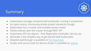 Summary
● Kubernetes manages containerized workloads running in production
● An open source, community-driven project started by Google
● Kubernetes has a master and multiple worker nodes
● Clients interact with the master through REST API
● Kubernetes API has objects - Pod, Replication Controller, Service etc.
● Minikube is the simplest way to get started with Kubernetes
● Detailed walkthrough is available at The New Stack
● Scripts and source code for demos shown is available on Github
 