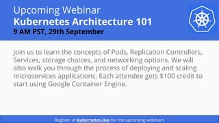 Upcoming Webinar
Kubernetes Architecture 101
9 AM PST, 29th September
Join us to learn the concepts of Pods, Replication Controllers,
Services, storage choices, and networking options. We will
also walk you through the process of deploying and scaling
microservices applications. Each attendee gets $100 credit to
start using Google Container Engine.
Register at kubernetes.live for the upcoming webinars
 
