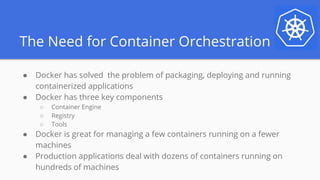 The Need for Container Orchestration
● Docker has solved the problem of packaging, deploying and running
containerized applications
● Docker has three key components
○ Container Engine
○ Registry
○ Tools
● Docker is great for managing a few containers running on a fewer
machines
● Production applications deal with dozens of containers running on
hundreds of machines
 