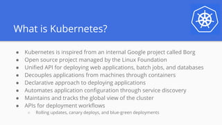 What is Kubernetes?
● Kubernetes is inspired from an internal Google project called Borg
● Open source project managed by the Linux Foundation
● Unified API for deploying web applications, batch jobs, and databases
● Decouples applications from machines through containers
● Declarative approach to deploying applications
● Automates application configuration through service discovery
● Maintains and tracks the global view of the cluster
● APIs for deployment workflows
○ Rolling updates, canary deploys, and blue-green deployments
 